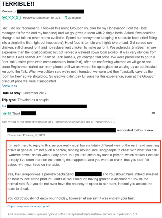 Management response: "It’s really hard to reply to this, as you really must have a totally different view of the earth and meaning of live in general. I’m not such a person, running around, accusing people to cheat with what you call “watered down” drinks without any proof. But you are obviously such a person, which makes it difficult to reply. I’ve been there on the evening this happened and you were so drunk, that you later fell asleep with your head on the table. Yes, the Groupon was a preview package for [BUSINESS] and you should have indeed invested an hour to look at the product. That’s all we asked for, having granted a discount of 91% on the normal rate. But you did not even have the courtesy to speak to our team, instead you accuse the team to cheat. You did obviously not enjoy your holiday, however let me say, it was entirely your fault."